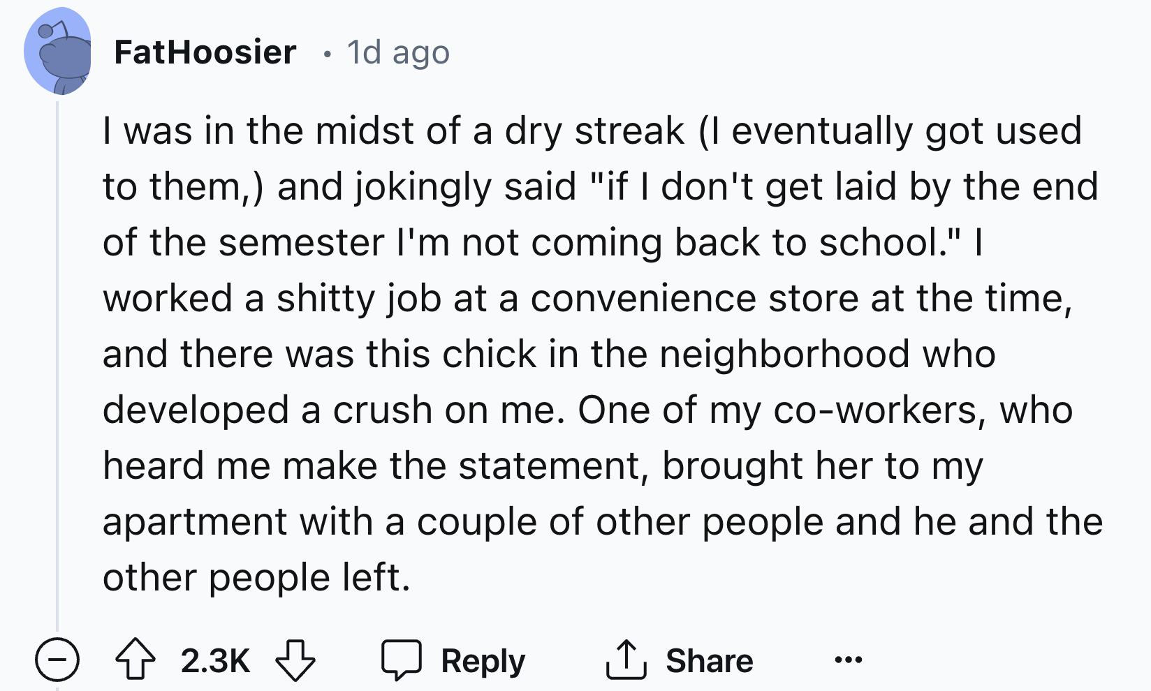 screenshot - FatHoosier 1d ago I was in the midst of a dry streak I eventually got used to them, and jokingly said "if I don't get laid by the end of the semester I'm not coming back to school." I worked a shitty job at a convenience store at the time, an